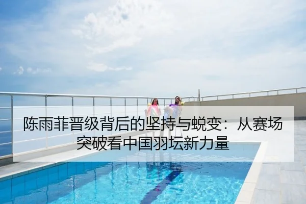 陈雨菲晋级背后的坚持与蜕变：从赛场突破看中国羽坛新力量