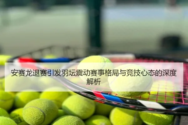 安赛龙退赛引发羽坛震动赛事格局与竞技心态的深度解析