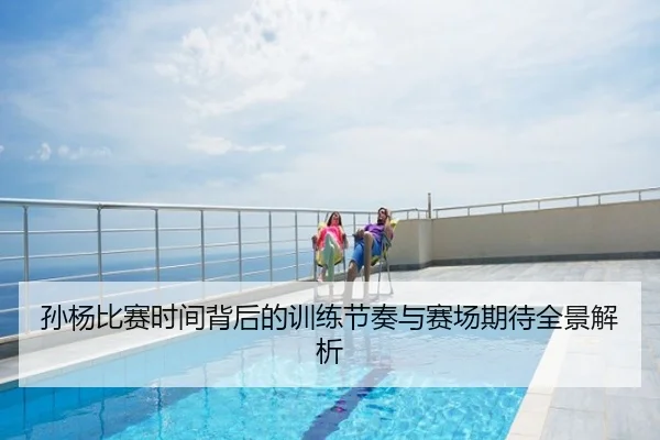 孙杨比赛时间背后的训练节奏与赛场期待全景解析