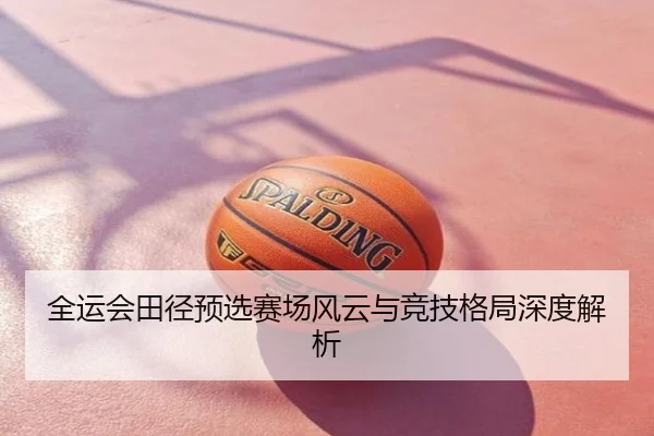 全运会田径预选赛场风云与竞技格局深度解析