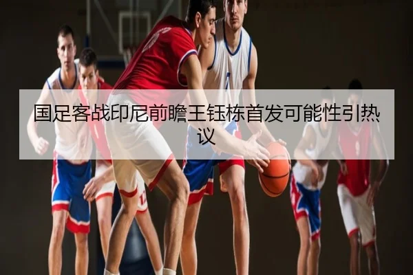 国足客战印尼前瞻王钰栋首发可能性引热议