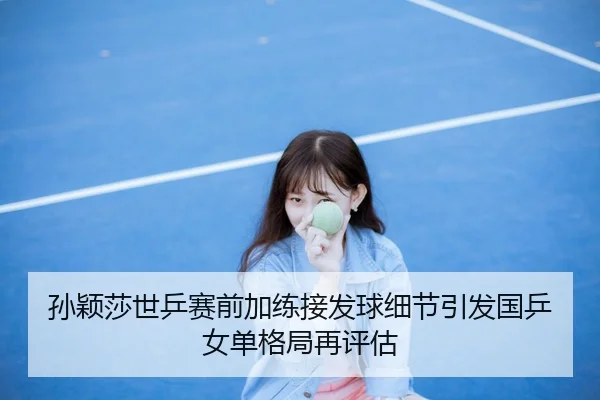 孙颖莎世乒赛前加练接发球细节引发国乒女单格局再评估