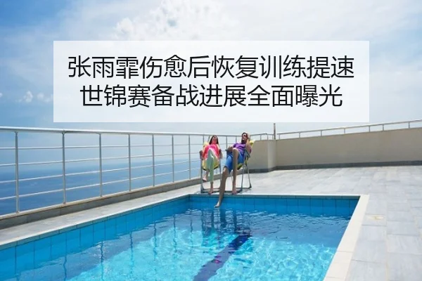 张雨霏伤愈后恢复训练提速 世锦赛备战进展全面曝光