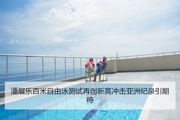 潘展乐百米自由泳测试再创新高冲击亚洲纪录引期待